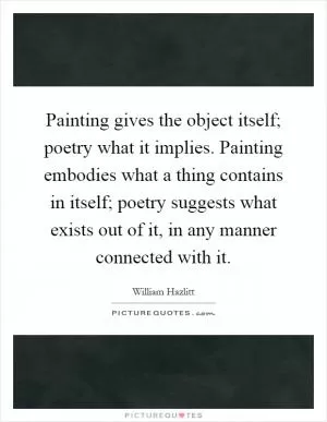 Painting gives the object itself; poetry what it implies. Painting embodies what a thing contains in itself; poetry suggests what exists out of it, in any manner connected with it Picture Quote #1