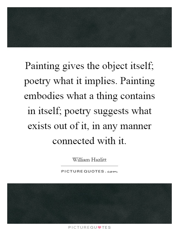 Painting gives the object itself; poetry what it implies. Painting embodies what a thing contains in itself; poetry suggests what exists out of it, in any manner connected with it Picture Quote #1
