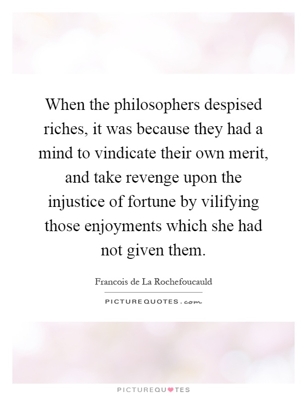 When the philosophers despised riches, it was because they had a mind to vindicate their own merit, and take revenge upon the injustice of fortune by vilifying those enjoyments which she had not given them Picture Quote #1