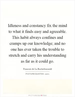 Idleness and constancy fix the mind to what it finds easy and agreeable. This habit always confines and cramps up our knowledge; and no one has ever taken the trouble to stretch and carry his understanding as far as it could go Picture Quote #1