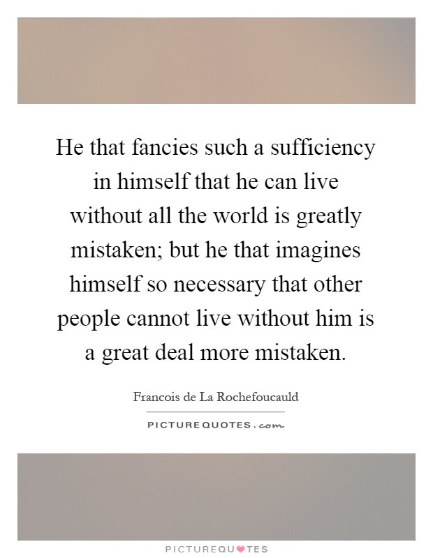 He that fancies such a sufficiency in himself that he can live without all the world is greatly mistaken; but he that imagines himself so necessary that other people cannot live without him is a great deal more mistaken Picture Quote #1
