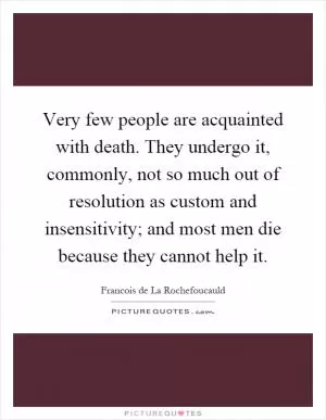 Very few people are acquainted with death. They undergo it, commonly, not so much out of resolution as custom and insensitivity; and most men die because they cannot help it Picture Quote #1