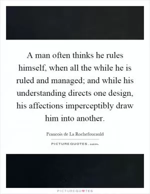 A man often thinks he rules himself, when all the while he is ruled and managed; and while his understanding directs one design, his affections imperceptibly draw him into another Picture Quote #1