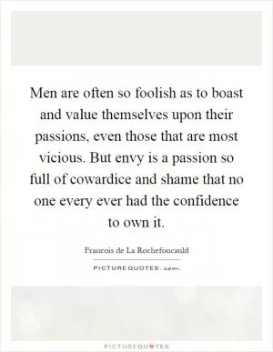 Men are often so foolish as to boast and value themselves upon their passions, even those that are most vicious. But envy is a passion so full of cowardice and shame that no one every ever had the confidence to own it Picture Quote #1