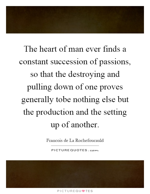 The heart of man ever finds a constant succession of passions, so that the destroying and pulling down of one proves generally tobe nothing else but the production and the setting up of another Picture Quote #1