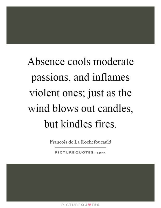 Absence cools moderate passions, and inflames violent ones; just as the wind blows out candles, but kindles fires Picture Quote #1