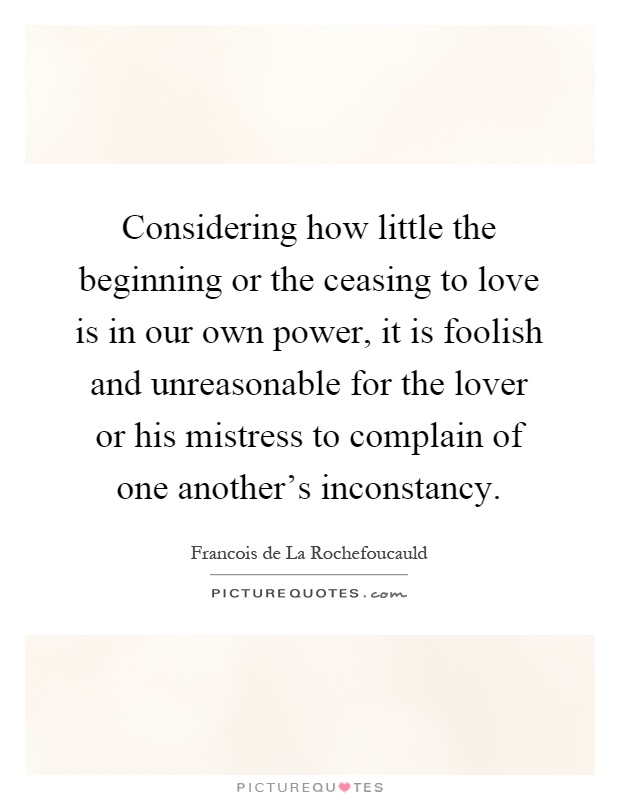 Considering how little the beginning or the ceasing to love is in our own power, it is foolish and unreasonable for the lover or his mistress to complain of one another's inconstancy Picture Quote #1
