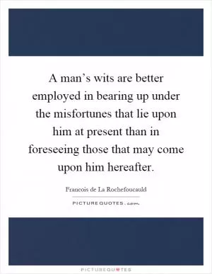 A man’s wits are better employed in bearing up under the misfortunes that lie upon him at present than in foreseeing those that may come upon him hereafter Picture Quote #1