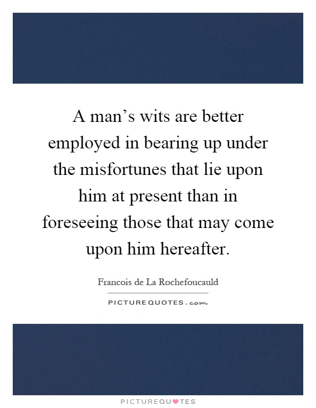 A man's wits are better employed in bearing up under the misfortunes that lie upon him at present than in foreseeing those that may come upon him hereafter Picture Quote #1