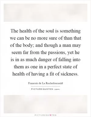 The health of the soul is something we can be no more sure of than that of the body; and though a man may seem far from the passions, yet he is in as much danger of falling into them as one in a perfect state of health of having a fit of sickness Picture Quote #1
