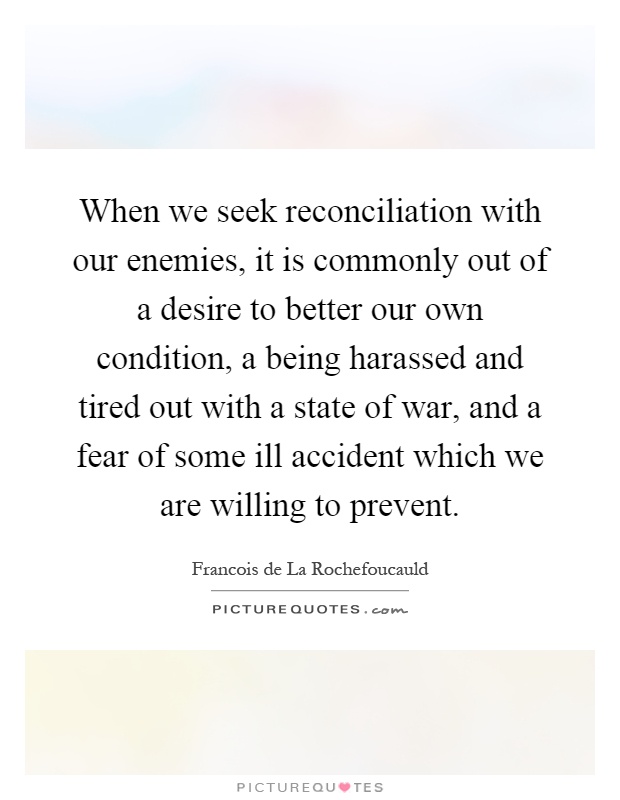 When we seek reconciliation with our enemies, it is commonly out of a desire to better our own condition, a being harassed and tired out with a state of war, and a fear of some ill accident which we are willing to prevent Picture Quote #1