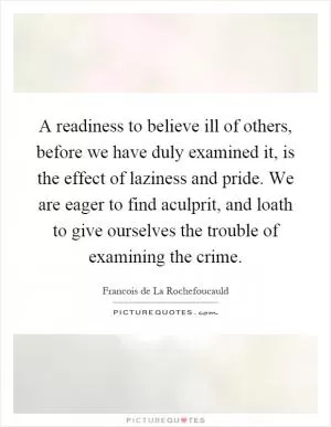 A readiness to believe ill of others, before we have duly examined it, is the effect of laziness and pride. We are eager to find aculprit, and loath to give ourselves the trouble of examining the crime Picture Quote #1