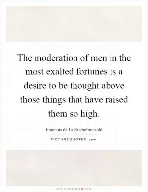 The moderation of men in the most exalted fortunes is a desire to be thought above those things that have raised them so high Picture Quote #1
