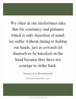 We often in our misfortunes take that for constancy and patience which is only dejection of mind; we suffer without daring to holdup our heads, just as cowards let themselves be knocked on the head because they have not courage to strike back Picture Quote #1