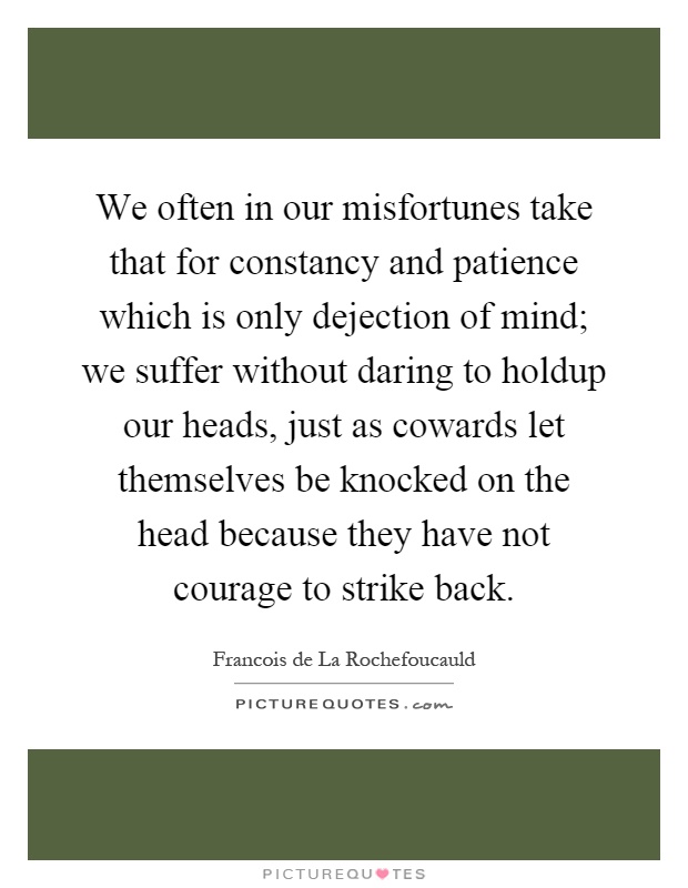 We often in our misfortunes take that for constancy and patience which is only dejection of mind; we suffer without daring to holdup our heads, just as cowards let themselves be knocked on the head because they have not courage to strike back Picture Quote #1