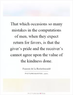 That which occasions so many mistakes in the computations of men, when they expect return for favors, is that the giver’s pride and the receiver’s cannot agree upon the value of the kindness done Picture Quote #1