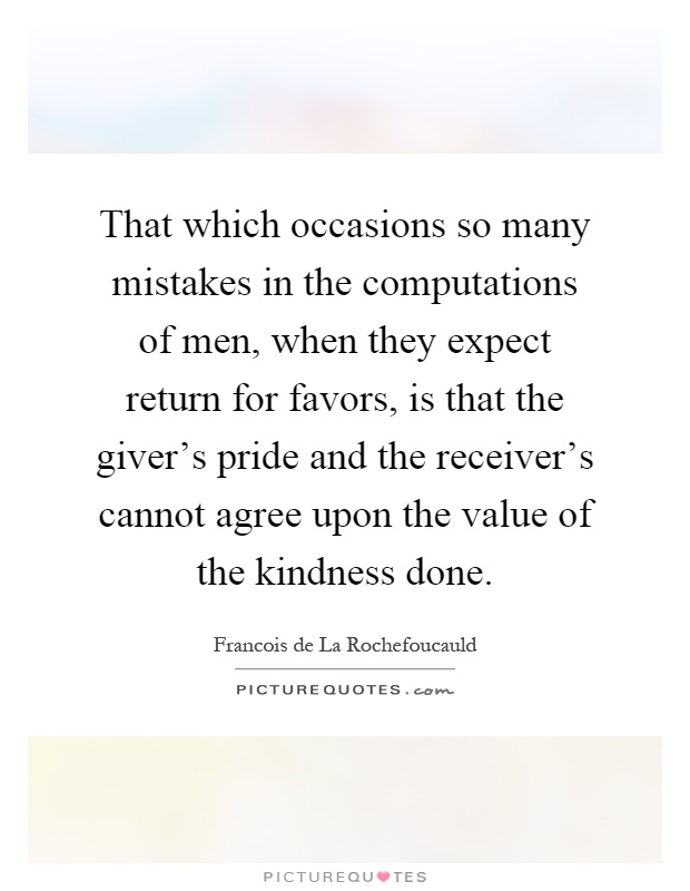 That which occasions so many mistakes in the computations of men, when they expect return for favors, is that the giver's pride and the receiver's cannot agree upon the value of the kindness done Picture Quote #1