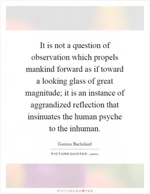 It is not a question of observation which propels mankind forward as if toward a looking glass of great magnitude; it is an instance of aggrandized reflection that insinuates the human psyche to the inhuman Picture Quote #1