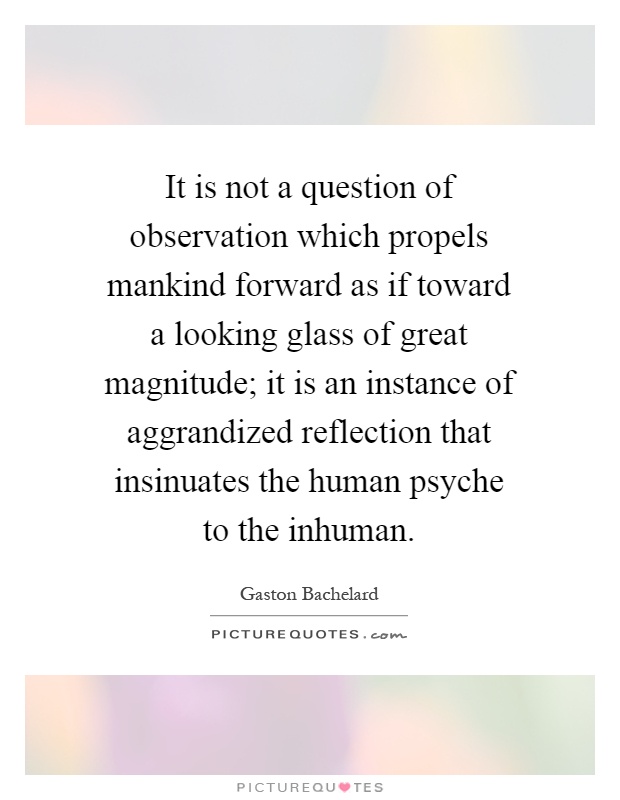 It is not a question of observation which propels mankind forward as if toward a looking glass of great magnitude; it is an instance of aggrandized reflection that insinuates the human psyche to the inhuman Picture Quote #1