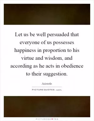 Let us be well persuaded that everyone of us possesses happiness in proportion to his virtue and wisdom, and according as he acts in obedience to their suggestion Picture Quote #1