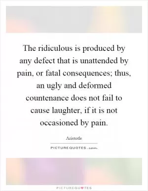 The ridiculous is produced by any defect that is unattended by pain, or fatal consequences; thus, an ugly and deformed countenance does not fail to cause laughter, if it is not occasioned by pain Picture Quote #1
