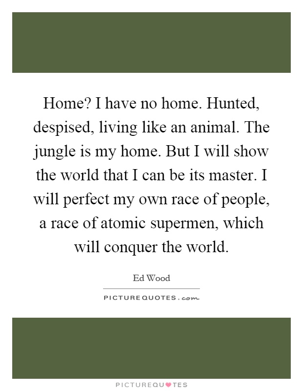 Home? I have no home. Hunted, despised, living like an animal. The jungle is my home. But I will show the world that I can be its master. I will perfect my own race of people, a race of atomic supermen, which will conquer the world Picture Quote #1