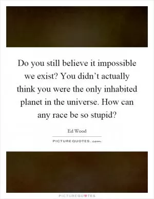 Do you still believe it impossible we exist? You didn’t actually think you were the only inhabited planet in the universe. How can any race be so stupid? Picture Quote #1