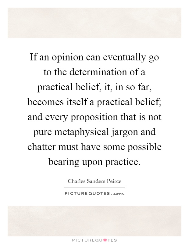 If an opinion can eventually go to the determination of a practical belief, it, in so far, becomes itself a practical belief; and every proposition that is not pure metaphysical jargon and chatter must have some possible bearing upon practice Picture Quote #1