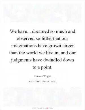 We have... dreamed so much and observed so little, that our imaginations have grown larger than the world we live in, and our judgments have dwindled down to a point Picture Quote #1