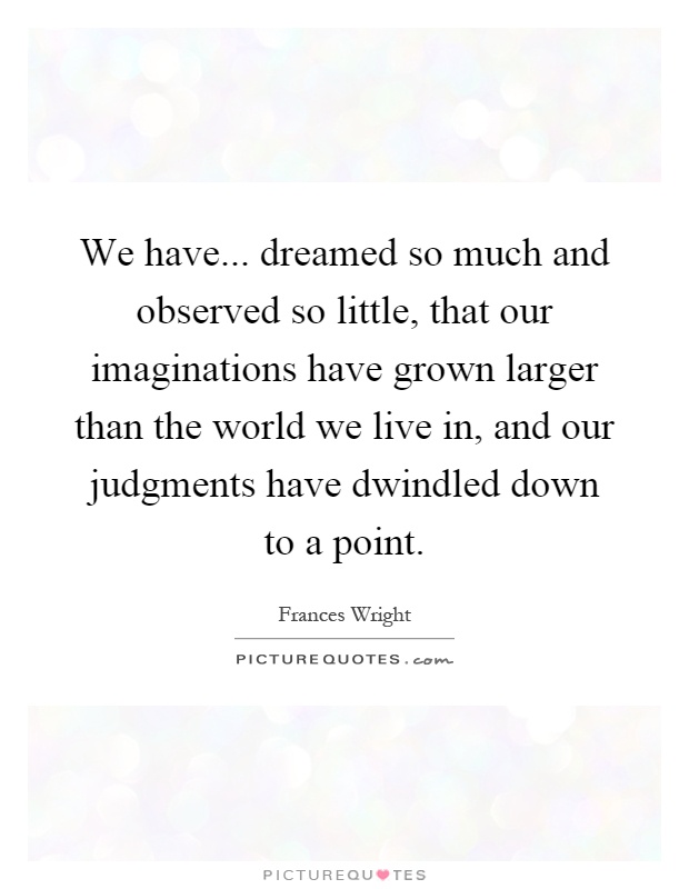 We have... dreamed so much and observed so little, that our imaginations have grown larger than the world we live in, and our judgments have dwindled down to a point Picture Quote #1