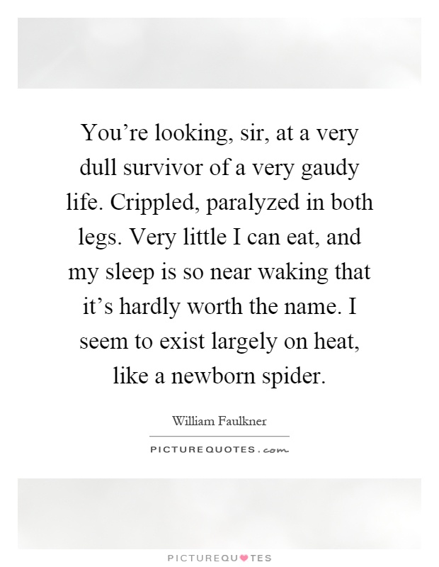 You're looking, sir, at a very dull survivor of a very gaudy life. Crippled, paralyzed in both legs. Very little I can eat, and my sleep is so near waking that it's hardly worth the name. I seem to exist largely on heat, like a newborn spider Picture Quote #1