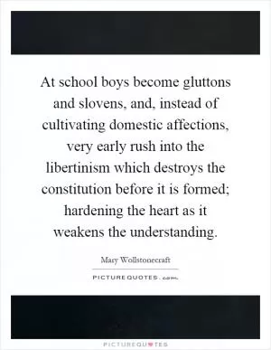 At school boys become gluttons and slovens, and, instead of cultivating domestic affections, very early rush into the libertinism which destroys the constitution before it is formed; hardening the heart as it weakens the understanding Picture Quote #1