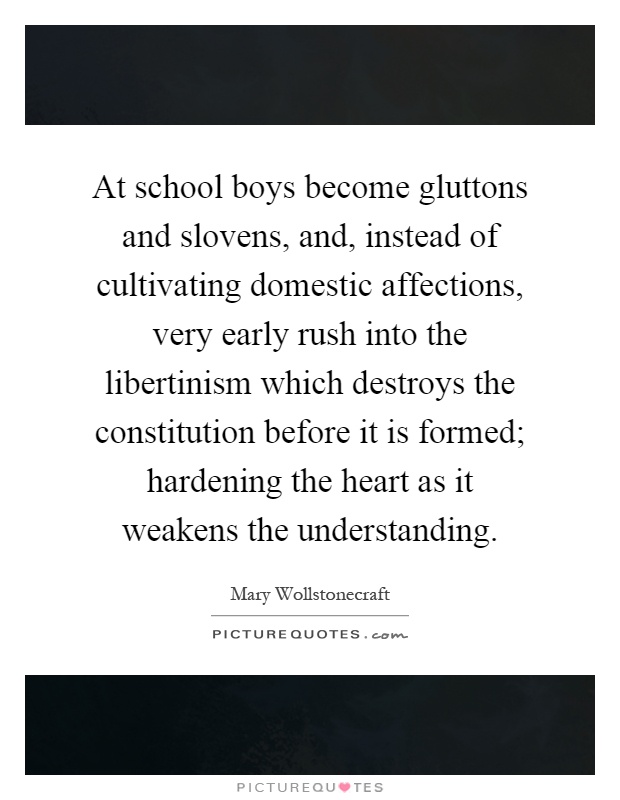 At school boys become gluttons and slovens, and, instead of cultivating domestic affections, very early rush into the libertinism which destroys the constitution before it is formed; hardening the heart as it weakens the understanding Picture Quote #1