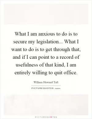 What I am anxious to do is to secure my legislation... What I want to do is to get through that, and if I can point to a record of usefulness of that kind, I am entirely willing to quit office Picture Quote #1
