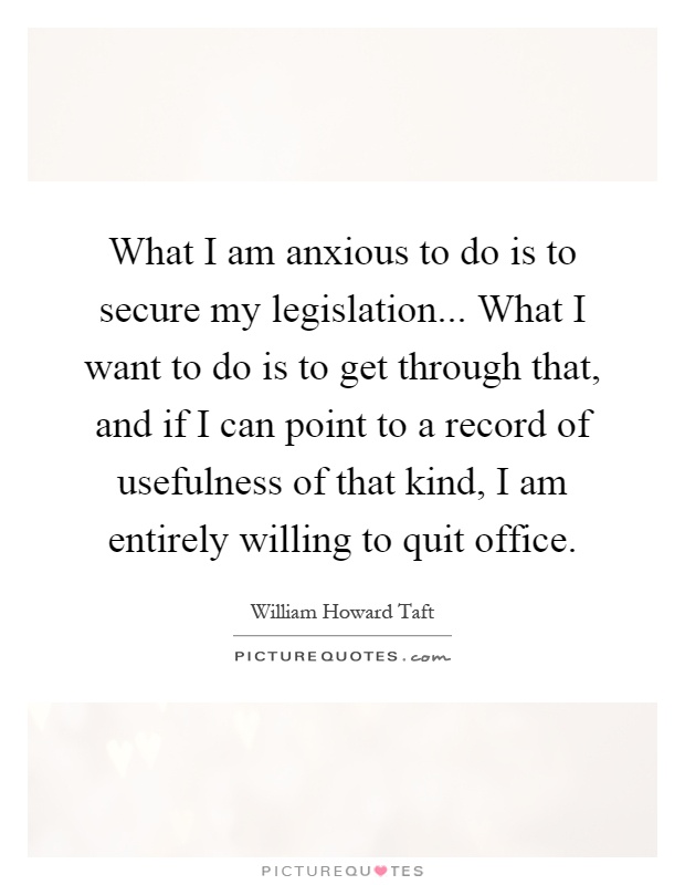 What I am anxious to do is to secure my legislation... What I want to do is to get through that, and if I can point to a record of usefulness of that kind, I am entirely willing to quit office Picture Quote #1