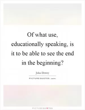 Of what use, educationally speaking, is it to be able to see the end in the beginning? Picture Quote #1