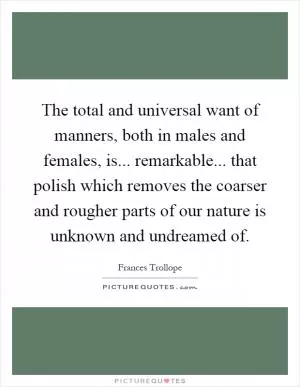 The total and universal want of manners, both in males and females, is... remarkable... that polish which removes the coarser and rougher parts of our nature is unknown and undreamed of Picture Quote #1