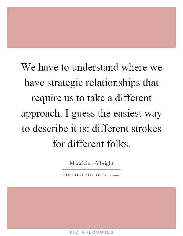 We have to understand where we have strategic relationships that require us to take a different approach. I guess the easiest way to describe it is: different strokes for different folks Picture Quote #1