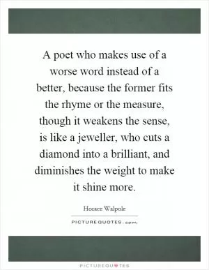 A poet who makes use of a worse word instead of a better, because the former fits the rhyme or the measure, though it weakens the sense, is like a jeweller, who cuts a diamond into a brilliant, and diminishes the weight to make it shine more Picture Quote #1