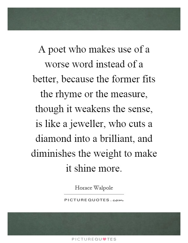 A poet who makes use of a worse word instead of a better, because the former fits the rhyme or the measure, though it weakens the sense, is like a jeweller, who cuts a diamond into a brilliant, and diminishes the weight to make it shine more Picture Quote #1