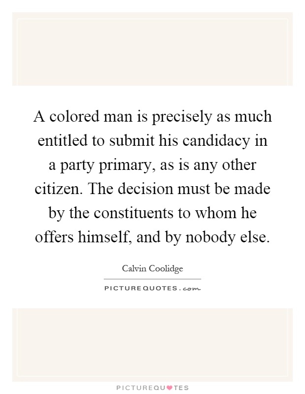 A colored man is precisely as much entitled to submit his candidacy in a party primary, as is any other citizen. The decision must be made by the constituents to whom he offers himself, and by nobody else Picture Quote #1