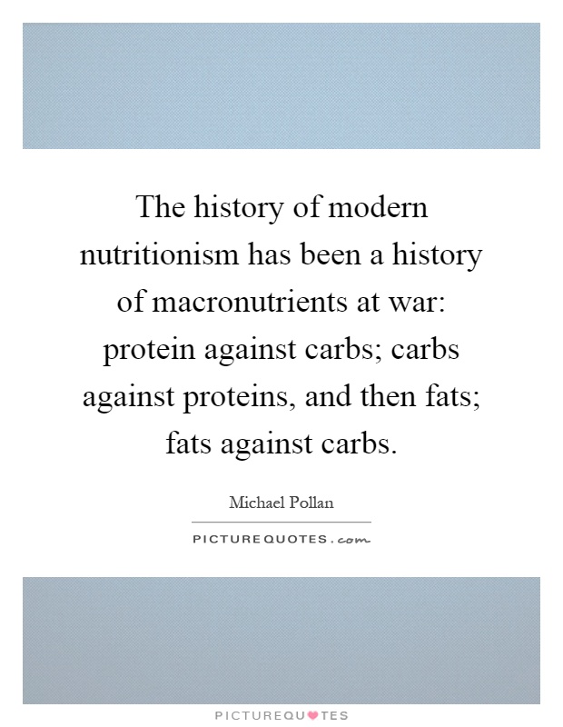 The history of modern nutritionism has been a history of macronutrients at war: protein against carbs; carbs against proteins, and then fats; fats against carbs Picture Quote #1