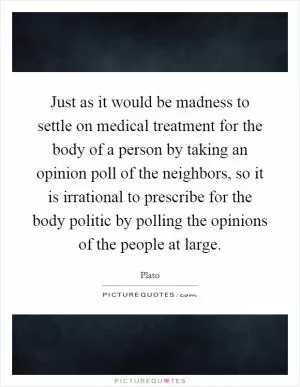 Just as it would be madness to settle on medical treatment for the body of a person by taking an opinion poll of the neighbors, so it is irrational to prescribe for the body politic by polling the opinions of the people at large Picture Quote #1