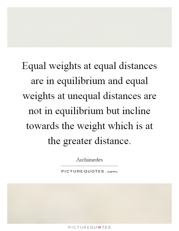 Equal weights at equal distances are in equilibrium and equal weights at unequal distances are not in equilibrium but incline towards the weight which is at the greater distance Picture Quote #1
