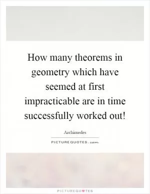 How many theorems in geometry which have seemed at first impracticable are in time successfully worked out! Picture Quote #1