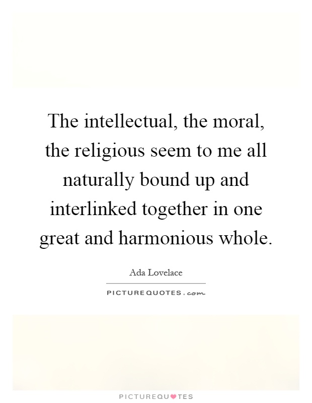 The intellectual, the moral, the religious seem to me all naturally bound up and interlinked together in one great and harmonious whole Picture Quote #1