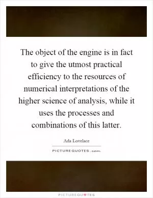 The object of the engine is in fact to give the utmost practical efficiency to the resources of numerical interpretations of the higher science of analysis, while it uses the processes and combinations of this latter Picture Quote #1