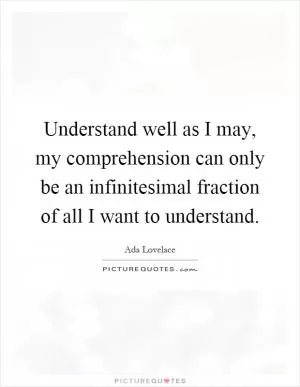 Understand well as I may, my comprehension can only be an infinitesimal fraction of all I want to understand Picture Quote #1