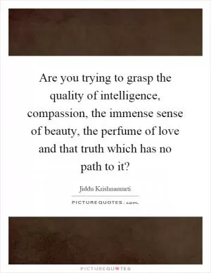 Are you trying to grasp the quality of intelligence, compassion, the immense sense of beauty, the perfume of love and that truth which has no path to it? Picture Quote #1