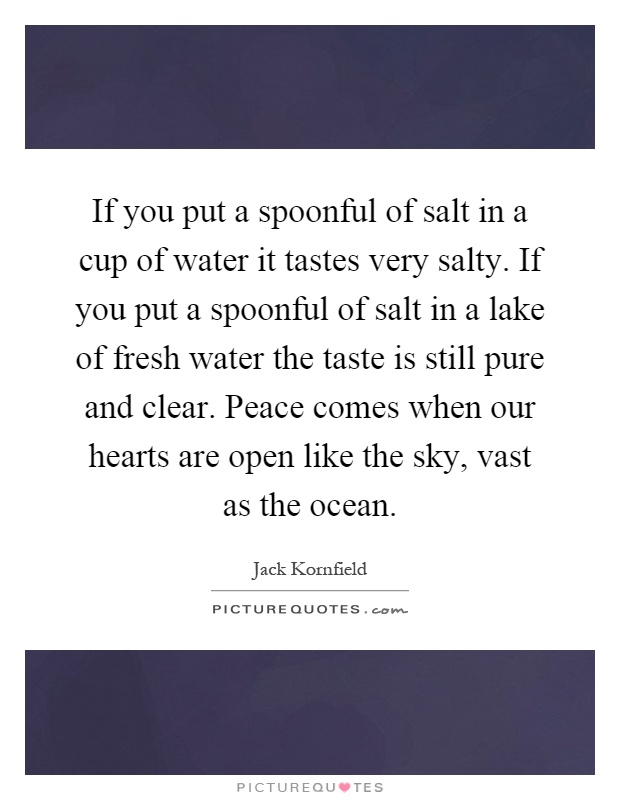 If you put a spoonful of salt in a cup of water it tastes very salty. If you put a spoonful of salt in a lake of fresh water the taste is still pure and clear. Peace comes when our hearts are open like the sky, vast as the ocean Picture Quote #1